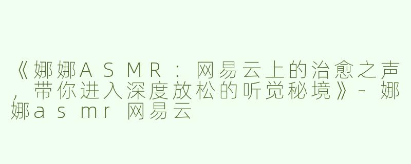 《娜娜ASMR：网易云上的治愈之声，带你进入深度放松的听觉秘境》-娜娜asmr网易云