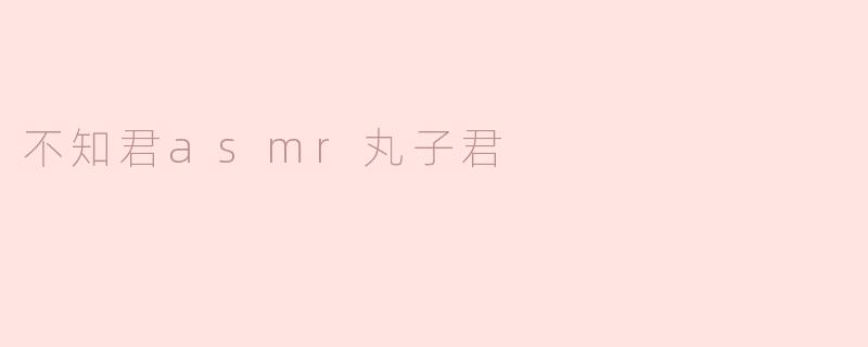 请问"不知君ASMR丸子君"的视频主要有哪些助眠特色？