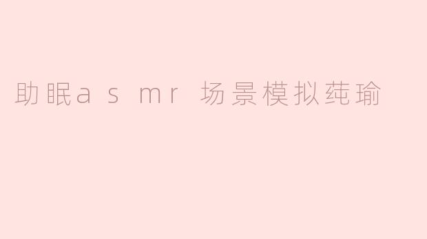 助眠asmr场景模拟莼瑜