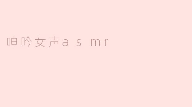什么是呻吟女声ASMR？它有哪些常见的表现形式？