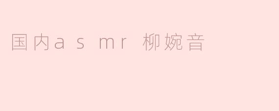 国内ASMR创作者柳婉音的视频风格和内容主要有哪些特点？