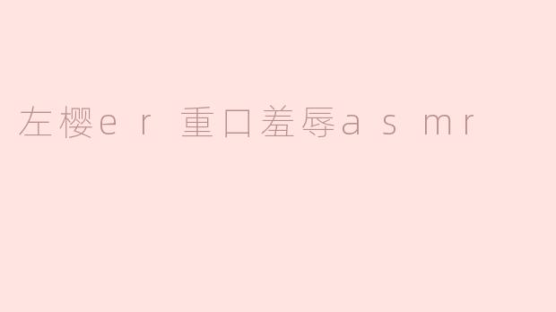 什么是“左樱er重口羞辱ASMR”？这类内容通常包含哪些元素？