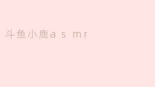 斗鱼小鹿ASMR的内容主要是什么？有什么特色？