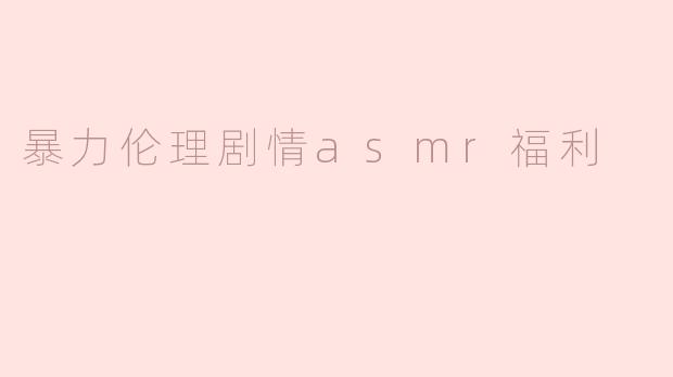 什么是“暴力伦理剧情ASMR福利”？这种内容是否适合所有听众？