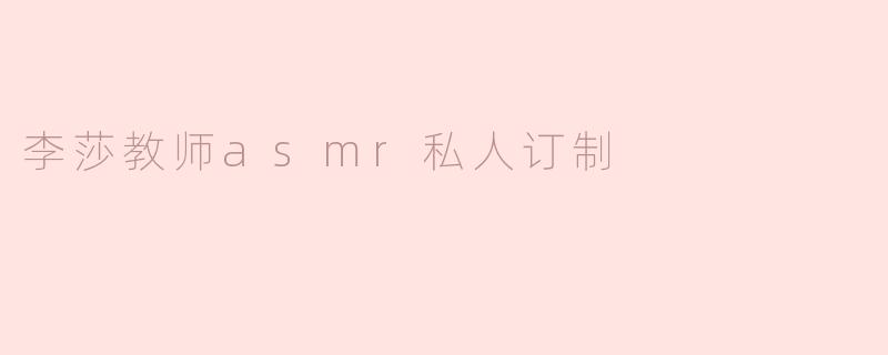 李莎教师的ASMR私人订制服务具体包含哪些内容？