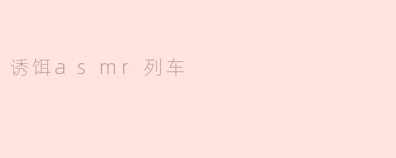 什么是“诱饵ASMR列车”视频？