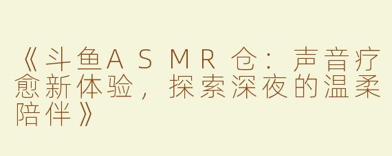 《斗鱼ASMR仓：声音疗愈新体验，探索深夜的温柔陪伴》