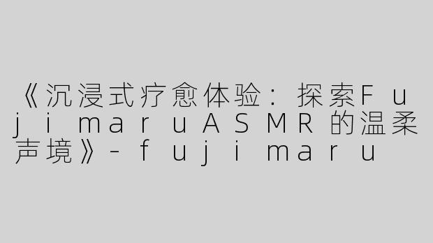 《沉浸式疗愈体验：探索FujimaruASMR的温柔声境》-fujimaru asmr