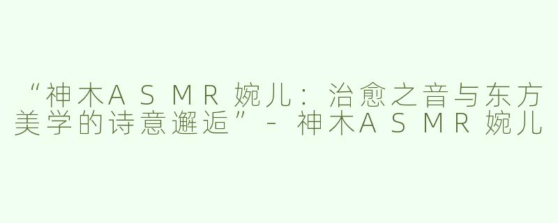 “神木ASMR婉儿：治愈之音与东方美学的诗意邂逅”-神木ASMR婉儿