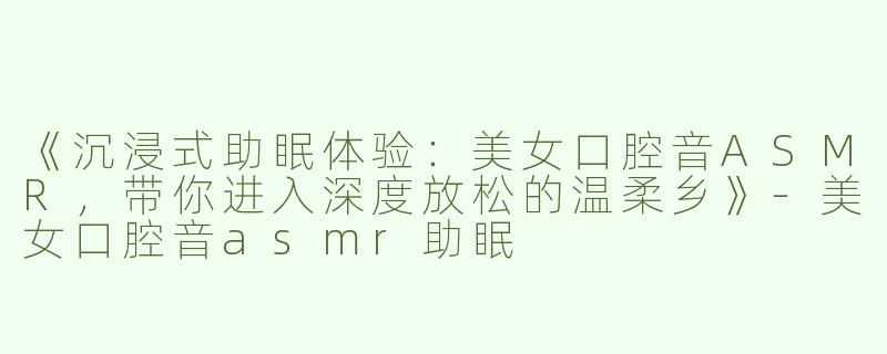 《沉浸式助眠体验：美女口腔音ASMR，带你进入深度放松的温柔乡》-美女口腔音asmr助眠