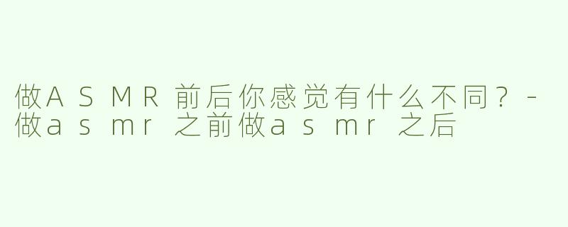 做ASMR前后你感觉有什么不同？-做asmr之前做asmr之后