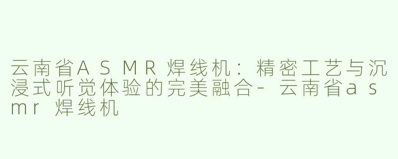 云南省ASMR焊线机：精密工艺与沉浸式听觉体验的完美融合-云南省asmr焊线机
