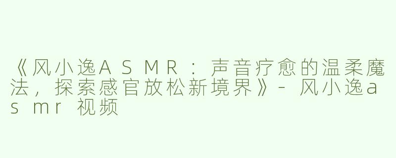 《风小逸ASMR：声音疗愈的温柔魔法，探索感官放松新境界》-风小逸asmr视频