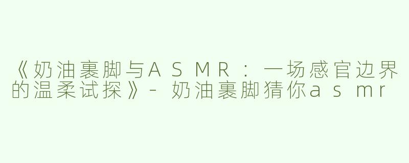 《奶油裹脚与ASMR：一场感官边界的温柔试探》-奶油裹脚猜你asmr