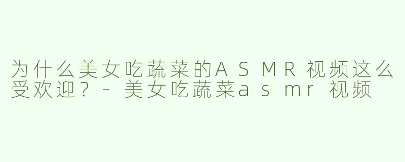 为什么美女吃蔬菜的ASMR视频这么受欢迎？-美女吃蔬菜asmr视频
