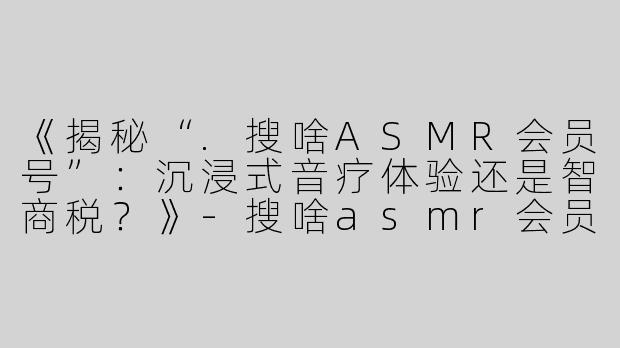 《揭秘“.搜啥ASMR会员号”：沉浸式音疗体验还是智商税？》-搜啥asmr会员号