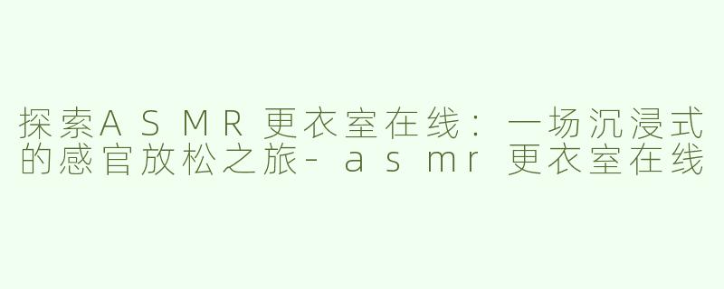 探索ASMR更衣室在线：一场沉浸式的感官放松之旅-asmr更衣室在线