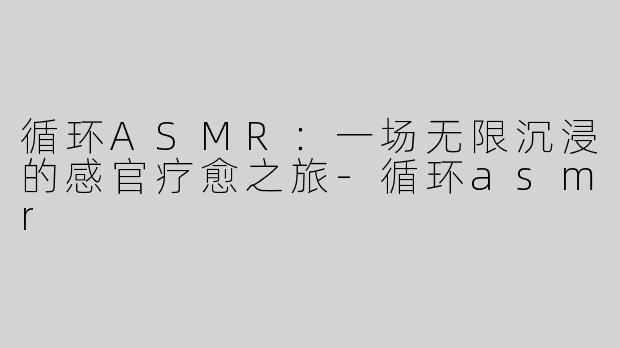 循环ASMR：一场无限沉浸的感官疗愈之旅-循环asmr