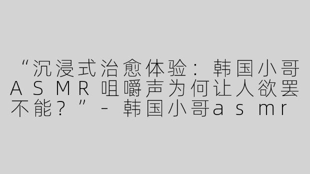 “沉浸式治愈体验：韩国小哥ASMR咀嚼声为何让人欲罢不能？”-韩国小哥asmr咀嚼声