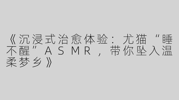 《沉浸式治愈体验：尤猫“睡不醒”ASMR，带你坠入温柔梦乡》