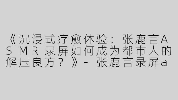 《沉浸式疗愈体验：张鹿言ASMR录屏如何成为都市人的解压良方？》-张鹿言录屏asmr