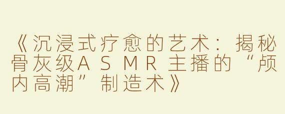 《沉浸式疗愈的艺术：揭秘骨灰级ASMR主播的“颅内高潮”制造术》