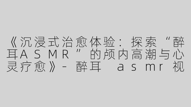 《沉浸式治愈体验：探索“醉耳ASMR”的颅内高潮与心灵疗愈》-醉耳 asmr视频