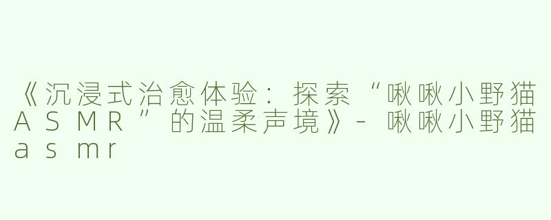 《沉浸式治愈体验：探索“啾啾小野猫ASMR”的温柔声境》-啾啾小野猫asmr