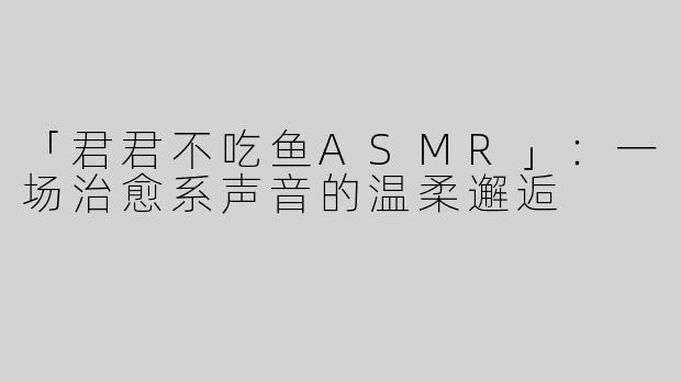 「君君不吃鱼ASMR」：一场治愈系声音的温柔邂逅