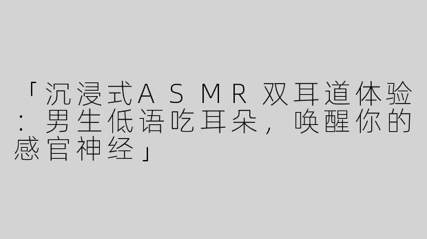 「沉浸式ASMR双耳道体验：男生低语吃耳朵，唤醒你的感官神经」