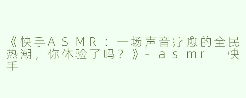 《快手ASMR：一场声音疗愈的全民热潮，你体验了吗？》-asmr 快手