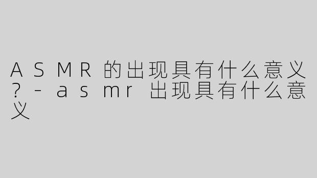 ASMR的出现具有什么意义？-asmr出现具有什么意义