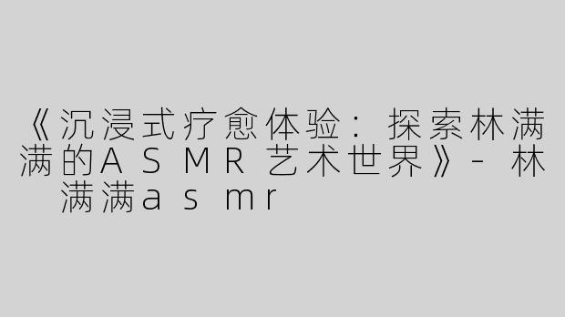 《沉浸式疗愈体验：探索林满满的ASMR艺术世界》-林 满满asmr