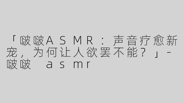 「啵啵ASMR：声音疗愈新宠，为何让人欲罢不能？」