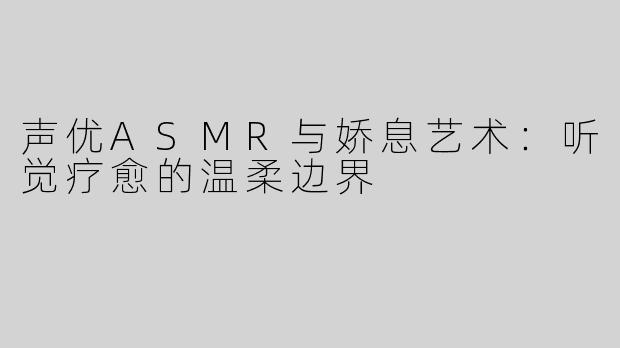 声优ASMR与娇息艺术：听觉疗愈的温柔边界