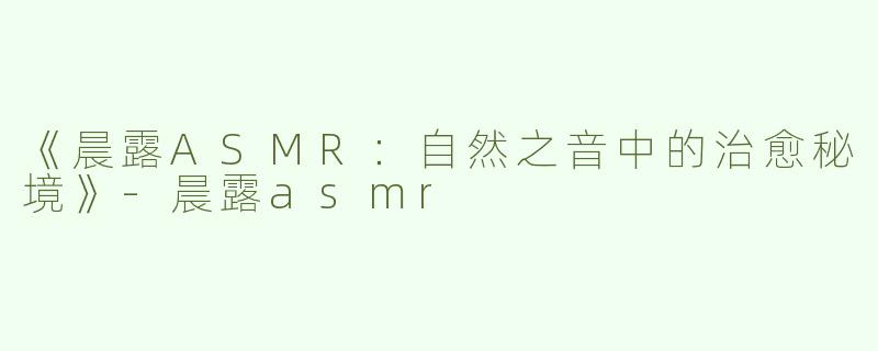 《晨露ASMR：自然之音中的治愈秘境》-晨露asmr