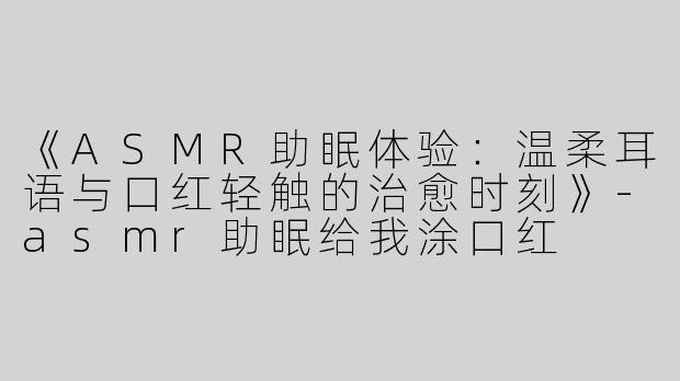 《ASMR助眠体验：温柔耳语与口红轻触的治愈时刻》-asmr助眠给我涂口红