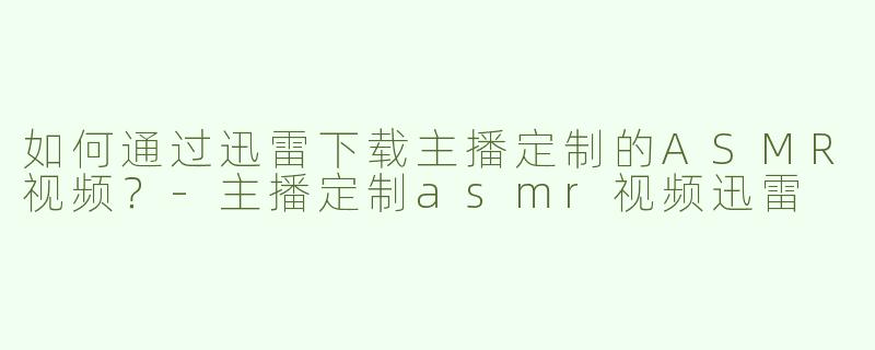 如何通过迅雷下载主播定制的ASMR视频？-主播定制asmr视频迅雷