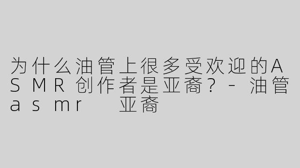 为什么油管上很多受欢迎的ASMR创作者是亚裔？-油管asmr 亚裔