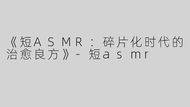 《短ASMR：碎片化时代的治愈良方》-短asmr