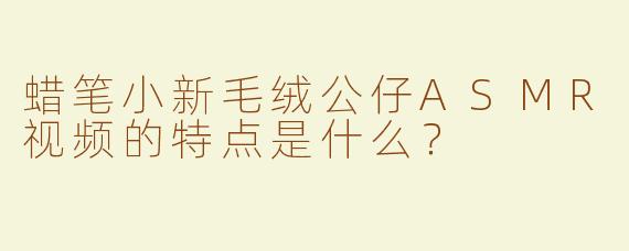 蜡笔小新毛绒公仔ASMR视频的特点是什么？