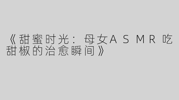《甜蜜时光：母女ASMR吃甜椒的治愈瞬间》