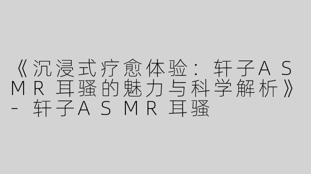 《沉浸式疗愈体验：轩子ASMR耳骚的魅力与科学解析》-轩子ASMR耳骚