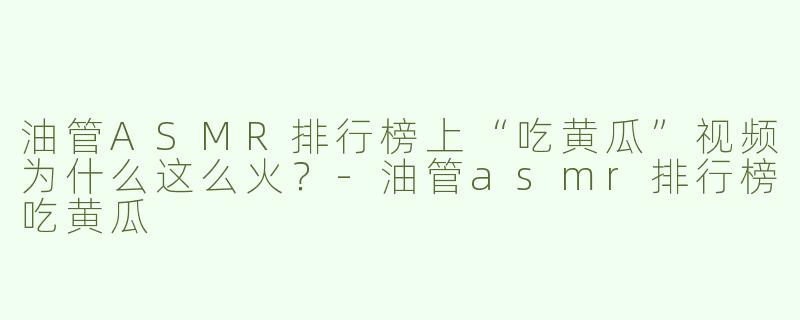 油管ASMR排行榜上“吃黄瓜”视频为什么这么火？-油管asmr排行榜吃黄瓜