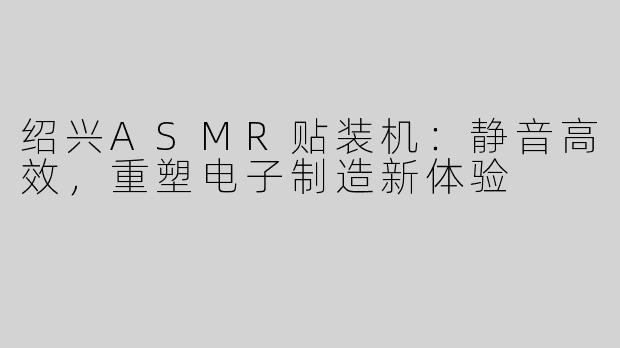 绍兴ASMR贴装机：静音高效，重塑电子制造新体验
