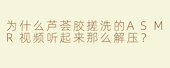 为什么芦荟胶搓洗的ASMR视频听起来那么解压？
