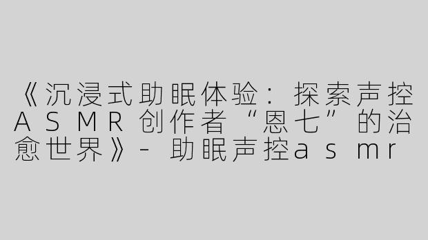 《沉浸式助眠体验：探索声控ASMR创作者“恩七”的治愈世界》-助眠声控asmr恩七