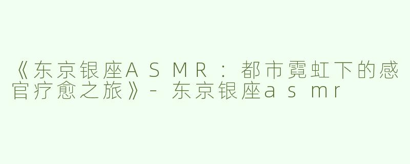 《东京银座ASMR：都市霓虹下的感官疗愈之旅》-东京银座asmr