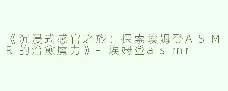 《沉浸式感官之旅：探索埃姆登ASMR的治愈魔力》-埃姆登asmr