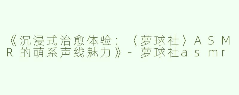 《沉浸式治愈体验：〈萝球社〉ASMR的萌系声线魅力》-萝球社asmr